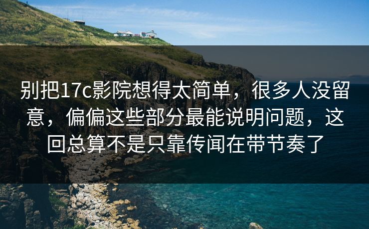 别把17c影院想得太简单，很多人没留意，偏偏这些部分最能说明问题，这回总算不是只靠传闻在带节奏了