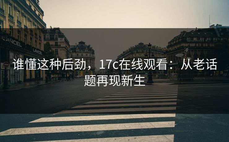 谁懂这种后劲,17c在线观看:从老话题再现新生 谁懂这种后劲,17c在线观看:从老话题再现新生