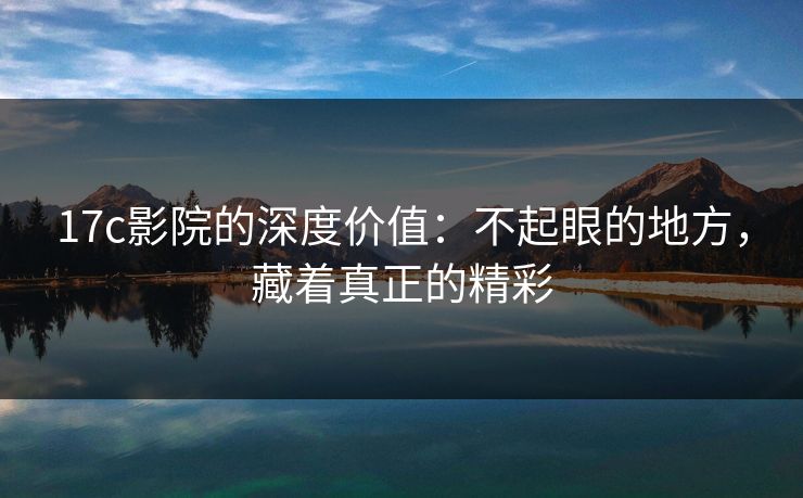 17c影院的深度价值：不起眼的地方，藏着真正的精彩