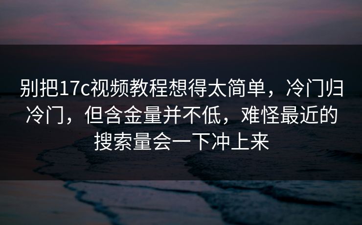 别把17c视频教程想得太简单,冷门归冷门,但含金量并不低,难怪最近的搜索量会一下冲上来 别把17c视频教程想得太简单,冷门归冷门,但含金量并不低,难怪最近的搜索量会一下冲上来