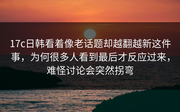 17c日韩看着像老话题却越翻越新这件事,为何很多人看到最后才反应过来,难怪讨论会突然拐弯 17c日韩看着像老话题却越翻越新这件事,为何很多人看到最后才反应过来,难怪讨论会突然拐弯