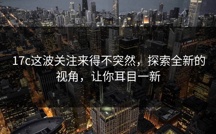 17c这波关注来得不突然,探索全新的视角,让你耳目一新 17c这波关注来得不突然,探索全新的视角,让你耳目一新