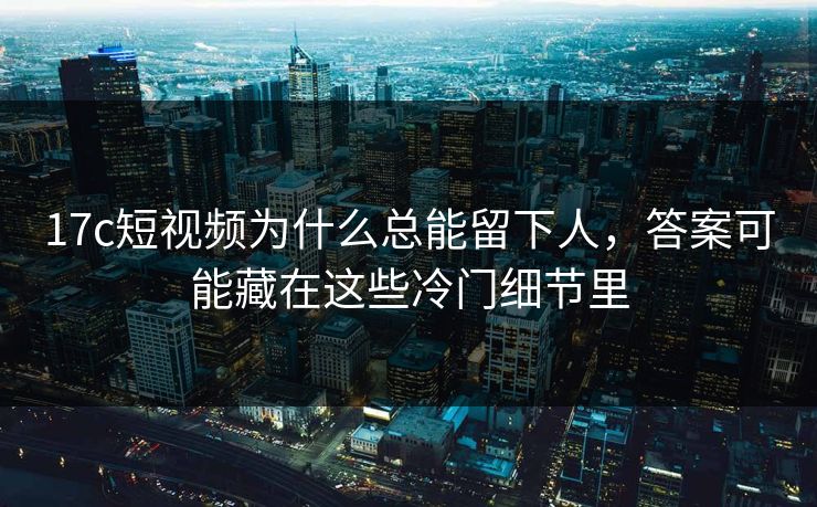 17c短视频为什么总能留下人，答案可能藏在这些冷门细节里