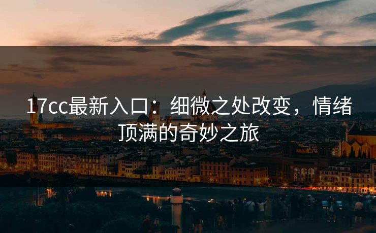 17cc最新入口：细微之处改变，情绪顶满的奇妙之旅