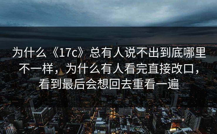 为什么《17c》总有人说不出到底哪里不一样，为什么有人看完直接改口，看到最后会想回去重看一遍
