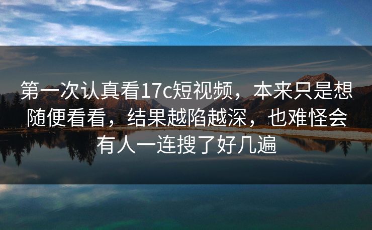 第一次认真看17c短视频，本来只是想随便看看，结果越陷越深，也难怪会有人一连搜了好几遍
