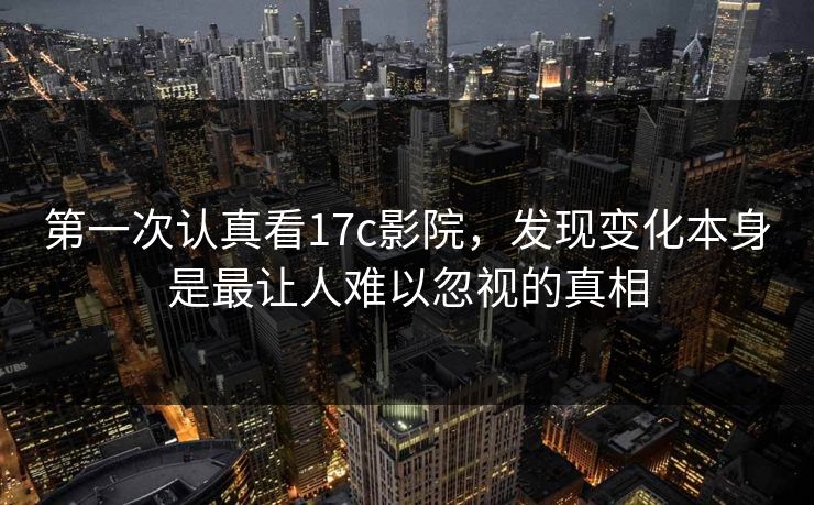第一次认真看17c影院，发现变化本身是最让人难以忽视的真相