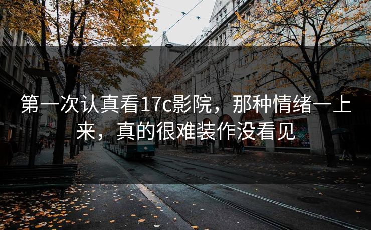 第一次认真看17c影院，那种情绪一上来，真的很难装作没看见