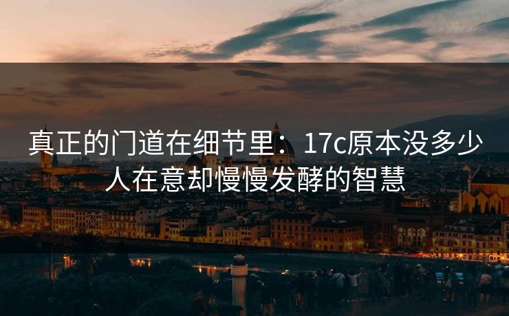 真正的门道在细节里:17c原本没多少人在意却慢慢发酵的智慧 真正的门道在细节里:17c原本没多少人在意却慢慢发酵的智慧