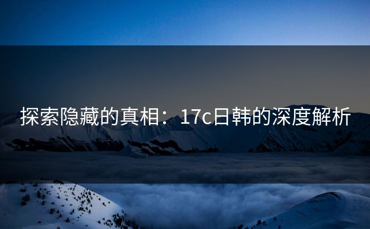 探索隐藏的真相:17c日韩的深度解析 探索隐藏的真相:17c日韩的深度解析
