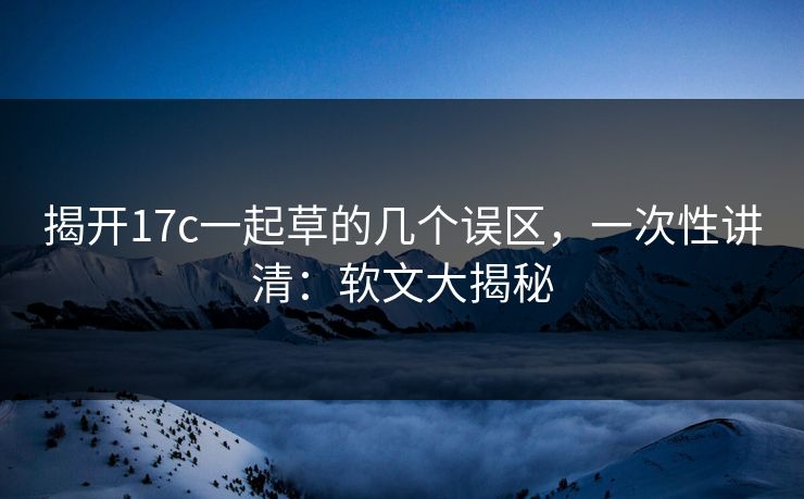 揭开17c一起草的几个误区，一次性讲清：软文大揭秘