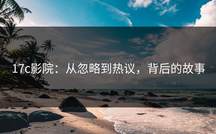 17c影院：从忽略到热议，背后的故事