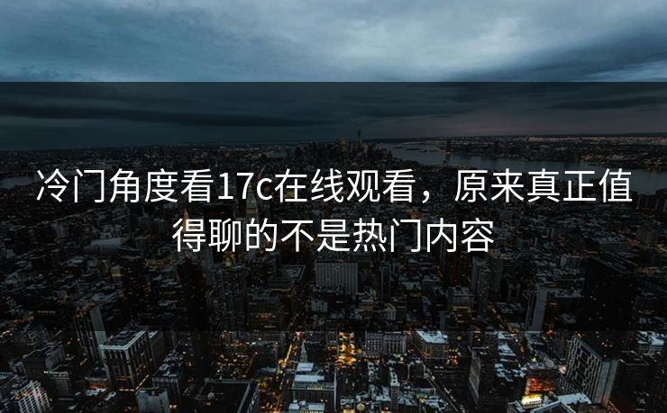 冷门角度看17c在线观看，原来真正值得聊的不是热门内容