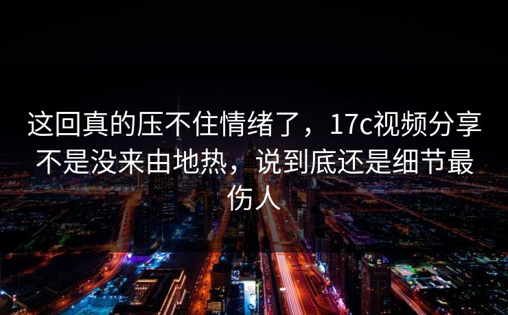 这回真的压不住情绪了，17c视频分享不是没来由地热，说到底还是细节最伤人