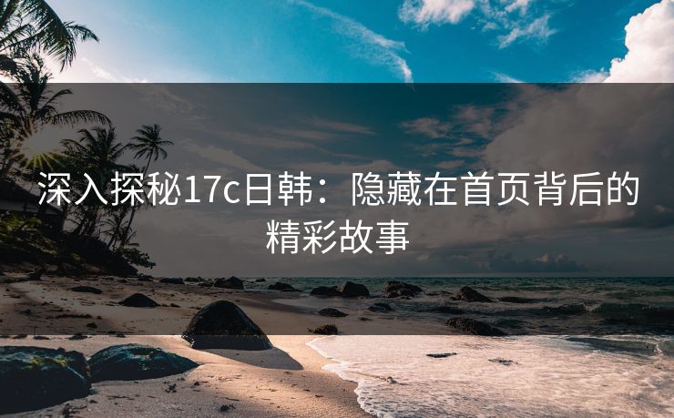 深入探秘17c日韩：隐藏在首页背后的精彩故事