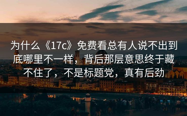为什么《17c》免费看总有人说不出到底哪里不一样，背后那层意思终于藏不住了，不是标题党，真有后劲