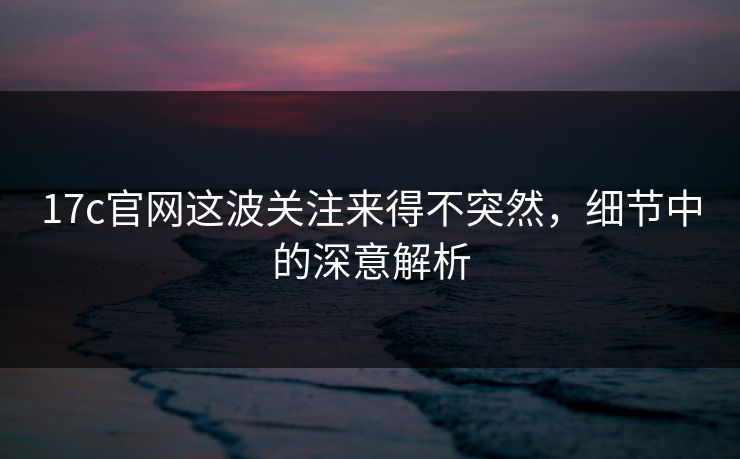 17c官网这波关注来得不突然，细节中的深意解析
