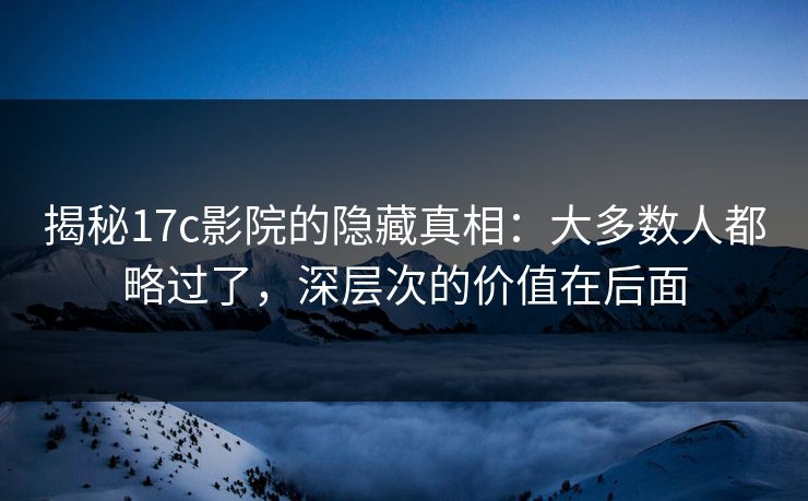 揭秘17c影院的隐藏真相：大多数人都略过了，深层次的价值在后面
