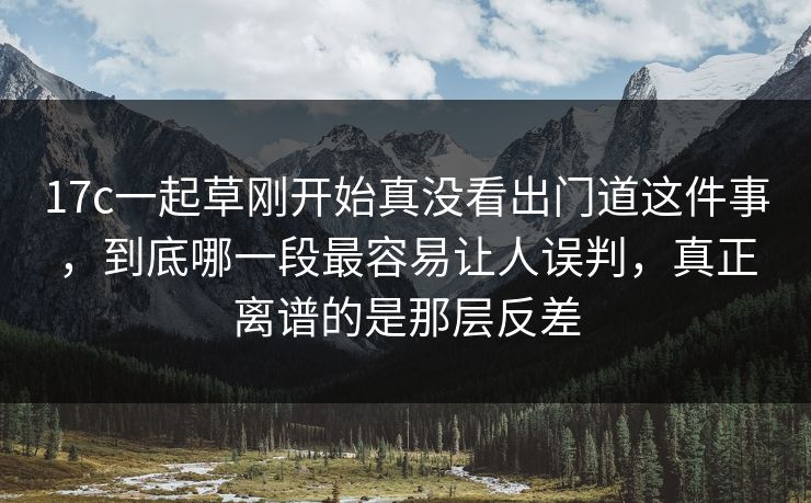 17c一起草刚开始真没看出门道这件事，到底哪一段最容易让人误判，真正离谱的是那层反差