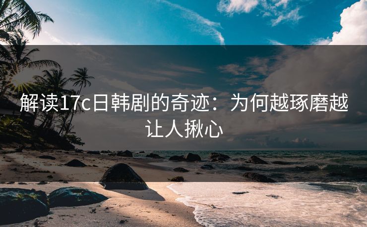 解读17c日韩剧的奇迹：为何越琢磨越让人揪心