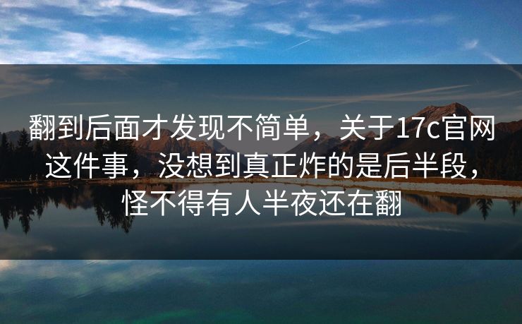 翻到后面才发现不简单，关于17c官网这件事，没想到真正炸的是后半段，怪不得有人半夜还在翻