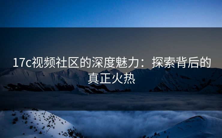 17c视频社区的深度魅力:探索背后的真正火热 17c视频社区的深度魅力:探索背后的真正火热
