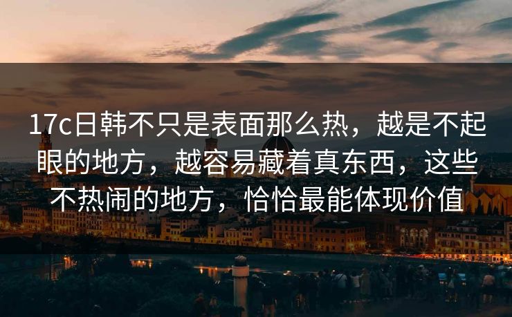 17c日韩不只是表面那么热，越是不起眼的地方，越容易藏着真东西，这些不热闹的地方，恰恰最能体现价值