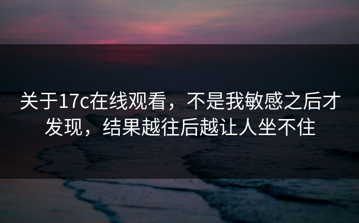 关于17c在线观看，不是我敏感之后才发现，结果越往后越让人坐不住