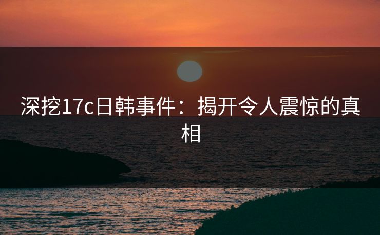 深挖17c日韩事件：揭开令人震惊的真相