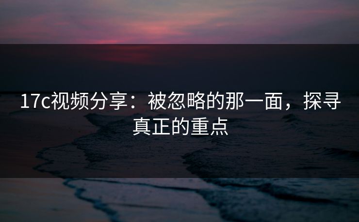 17c视频分享：被忽略的那一面，探寻真正的重点