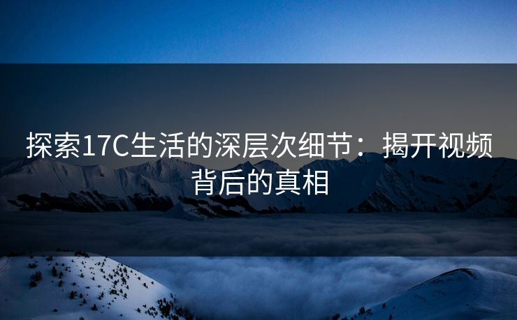 探索17C生活的深层次细节：揭开视频背后的真相
