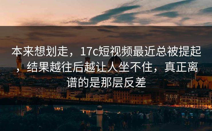 本来想划走，17c短视频最近总被提起，结果越往后越让人坐不住，真正离谱的是那层反差