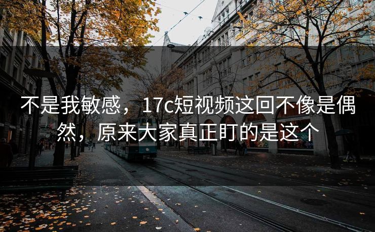 不是我敏感,17c短视频这回不像是偶然,原来大家真正盯的是这个 不是我敏感,17c短视频这回不像是偶然,原来大家真正盯的是这个