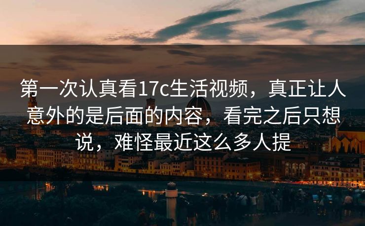 第一次认真看17c生活视频，真正让人意外的是后面的内容，看完之后只想说，难怪最近这么多人提