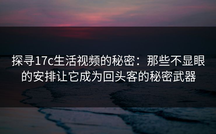 探寻17c生活视频的秘密:那些不显眼的安排让它成为回头客的秘密武器 探寻17c生活视频的秘密:那些不显眼的安排让它成为回头客的秘密武器