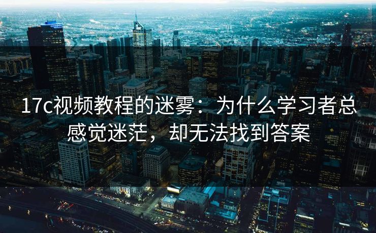 17c视频教程的迷雾：为什么学习者总感觉迷茫，却无法找到答案