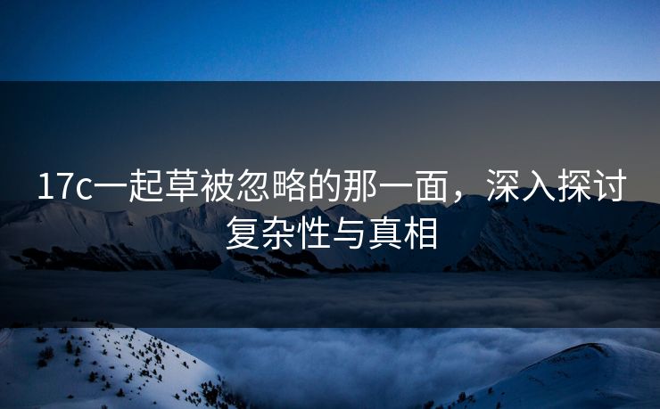 17c一起草被忽略的那一面,深入探讨复杂性与真相 17c一起草被忽略的那一面,深入探讨复杂性与真相