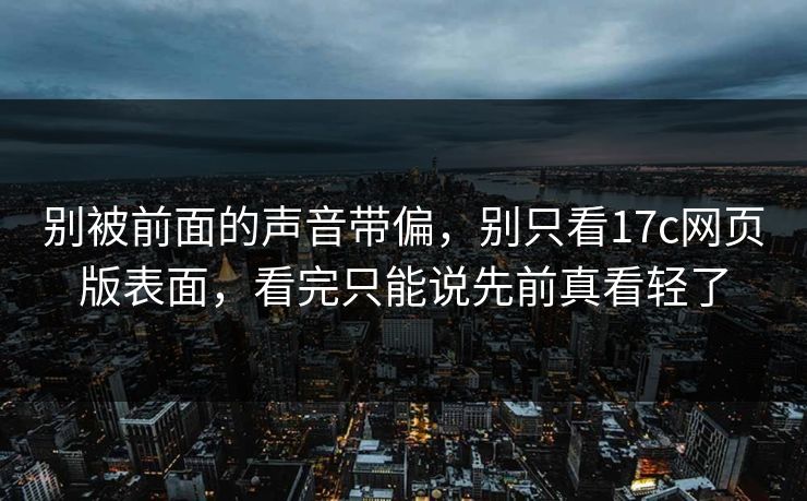 别被前面的声音带偏,别只看17c网页版表面,看完只能说先前真看轻了 别被前面的声音带偏,别只看17c网页版表面,看完只能说先前真看轻了