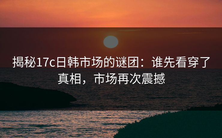 揭秘17c日韩市场的谜团:谁先看穿了真相,市场再次震撼 揭秘17c日韩市场的谜团:谁先看穿了真相,市场再次震撼