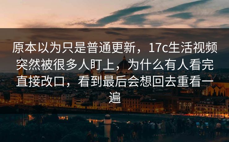 原本以为只是普通更新,17c生活视频突然被很多人盯上,为什么有人看完直接改口,看到最后会想回去重看一遍 原本以为只是普通更新,17c生活视频突然被很多人盯上,为什么有人看完直接改口,看到最后会想回去重看一遍