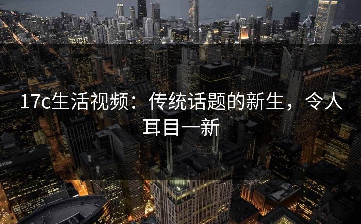 17c生活视频：传统话题的新生，令人耳目一新