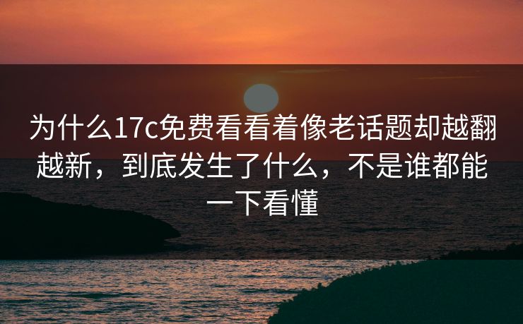 为什么17c免费看看着像老话题却越翻越新,到底发生了什么,不是谁都能一下看懂 为什么17c免费看看着像老话题却越翻越新,到底发生了什么,不是谁都能一下看懂