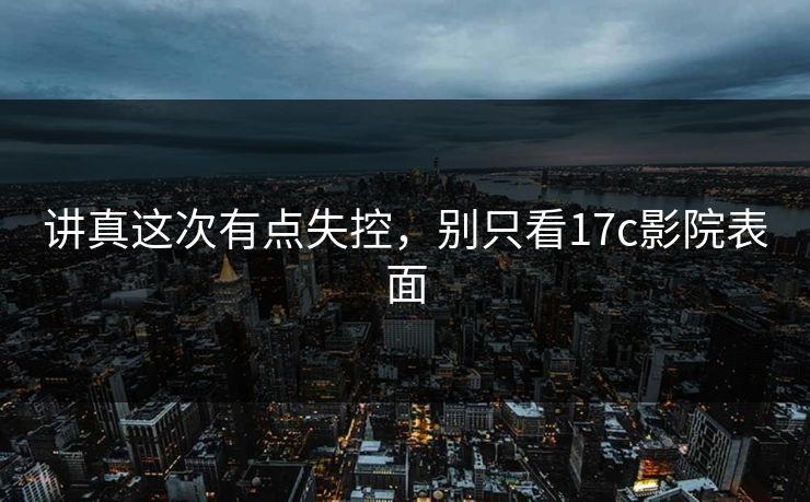 讲真这次有点失控，别只看17c影院表面