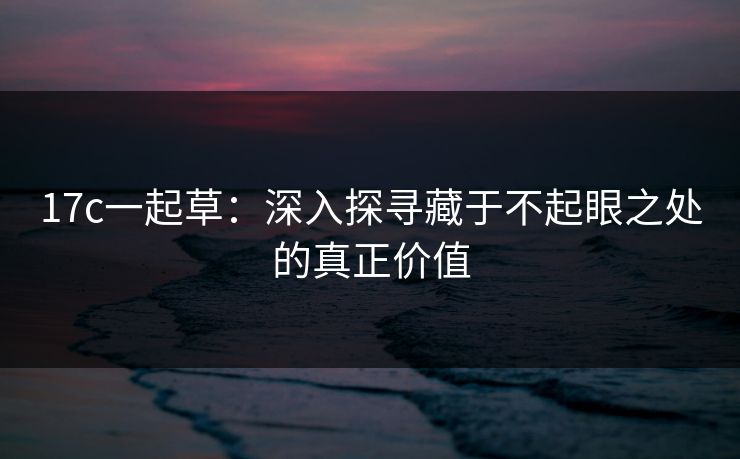 17c一起草：深入探寻藏于不起眼之处的真正价值