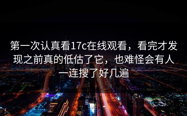 第一次认真看17c在线观看，看完才发现之前真的低估了它，也难怪会有人一连搜了好几遍