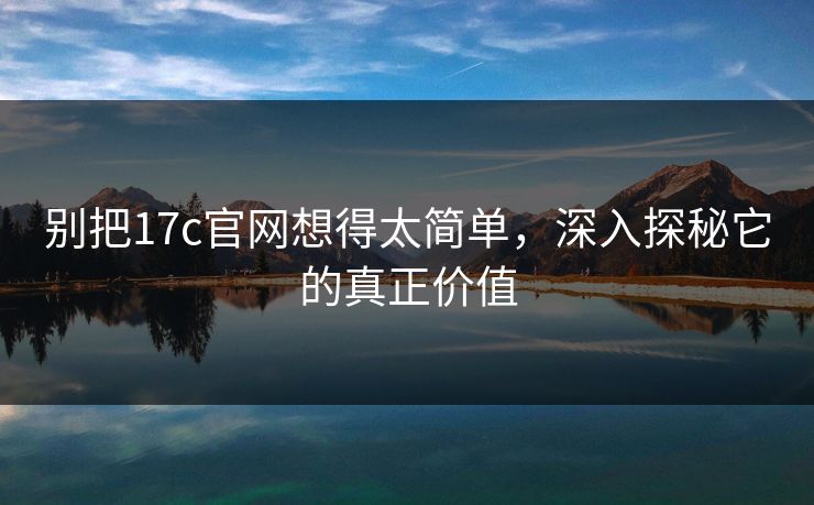 别把17c官网想得太简单，深入探秘它的真正价值