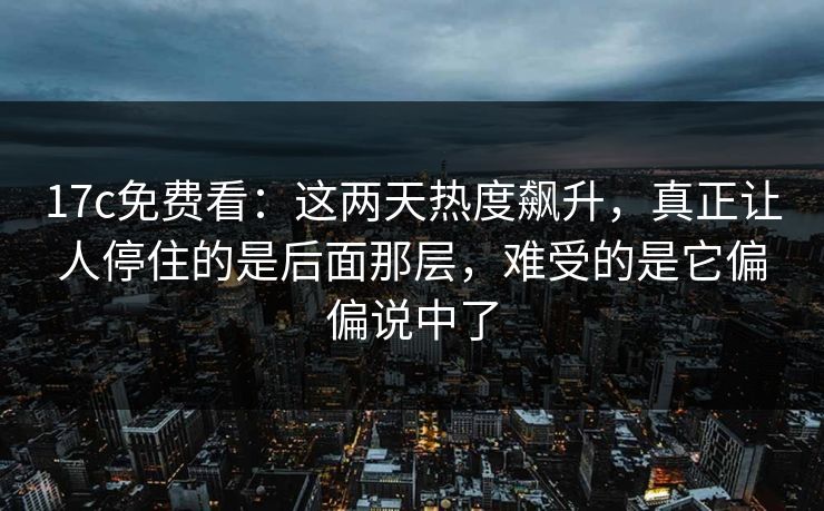 17c免费看：这两天热度飙升，真正让人停住的是后面那层，难受的是它偏偏说中了