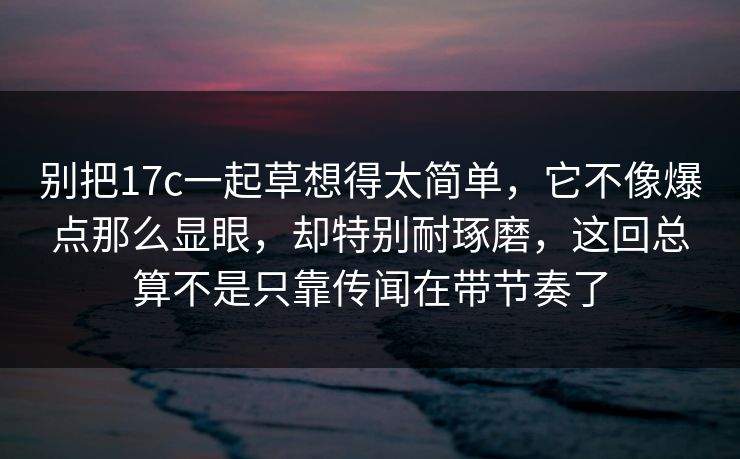 别把17c一起草想得太简单，它不像爆点那么显眼，却特别耐琢磨，这回总算不是只靠传闻在带节奏了