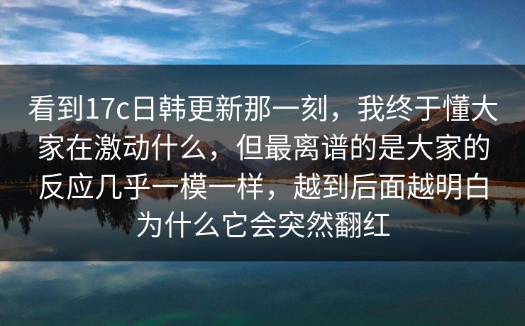 看到17c日韩更新那一刻，我终于懂大家在激动什么，但最离谱的是大家的反应几乎一模一样，越到后面越明白为什么它会突然翻红