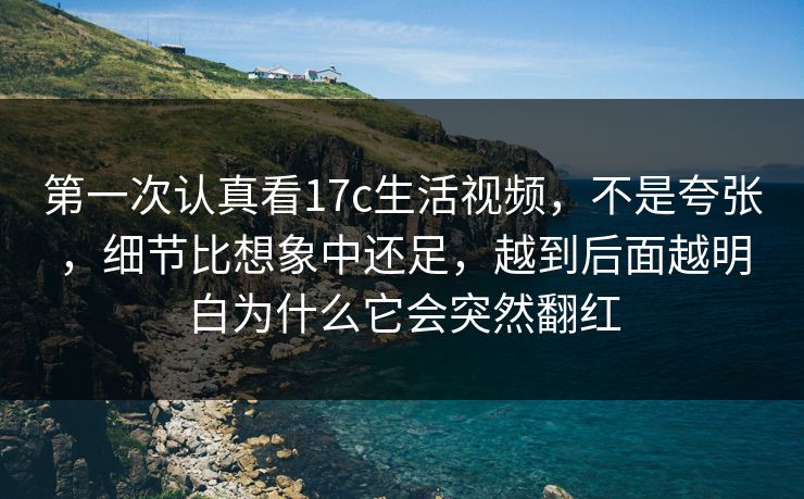 第一次认真看17c生活视频，不是夸张，细节比想象中还足，越到后面越明白为什么它会突然翻红